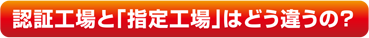 認証工場と「指定工場」はどう違うの？