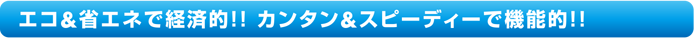 エコ＆省エネで経済的!!カンタン＆スピーディーで機能的!!