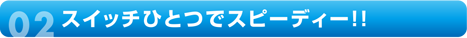 スイッチひとつでスピーディー!!