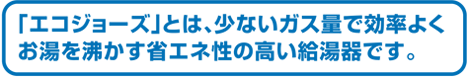 「エコジョーズ」とは、少ないガス量で効率よくお湯を沸かす省エネ性の高い給湯器です。